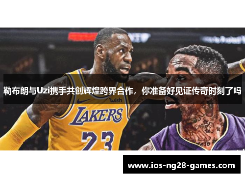 勒布朗与Uzi携手共创辉煌跨界合作，你准备好见证传奇时刻了吗