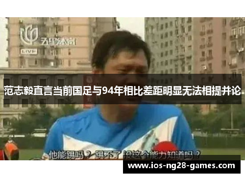 范志毅直言当前国足与94年相比差距明显无法相提并论