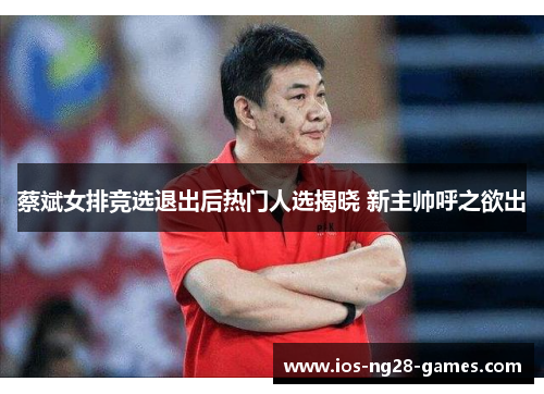 蔡斌女排竞选退出后热门人选揭晓 新主帅呼之欲出
