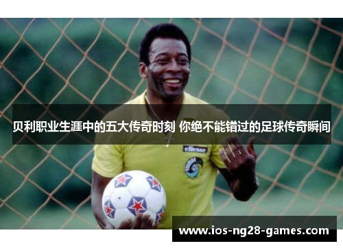贝利职业生涯中的五大传奇时刻 你绝不能错过的足球传奇瞬间