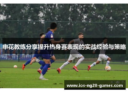 申花教练分享提升热身赛表现的实战经验与策略