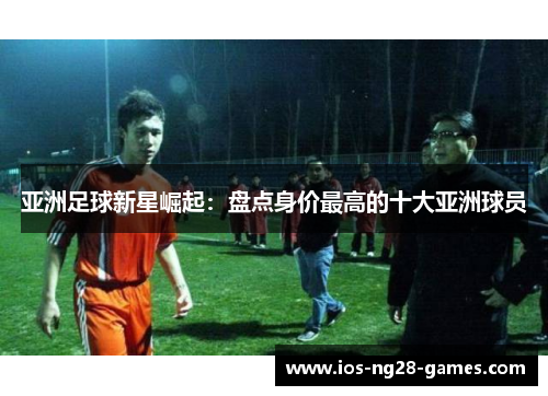 亚洲足球新星崛起：盘点身价最高的十大亚洲球员