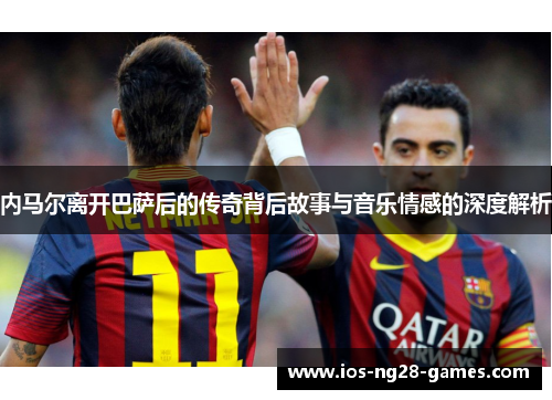 内马尔离开巴萨后的传奇背后故事与音乐情感的深度解析