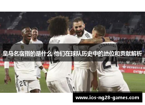 皇马名宿指的是什么 他们在球队历史中的地位和贡献解析