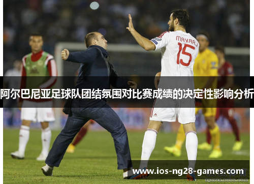 阿尔巴尼亚足球队团结氛围对比赛成绩的决定性影响分析 阿尔巴尼亚足球队团结氛围对比赛成绩的决定性影响分析