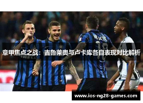 意甲焦点之战:吉鲁莱奥与卢卡库各自表现对比解析 意甲焦点之战:吉鲁莱奥与卢卡库各自表现对比解析