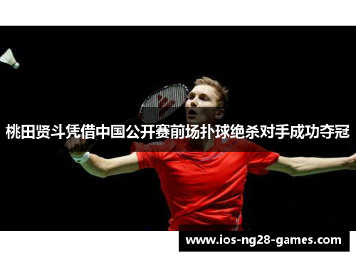 桃田贤斗凭借中国公开赛前场扑球绝杀对手成功夺冠 桃田贤斗凭借中国公开赛前场扑球绝杀对手成功夺冠