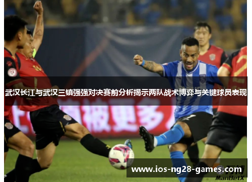 武汉长江与武汉三镇强强对决赛前分析揭示两队战术博弈与关键球员表现