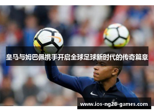 皇马与姆巴佩携手开启全球足球新时代的传奇篇章 皇马与姆巴佩携手开启全球足球新时代的传奇篇章