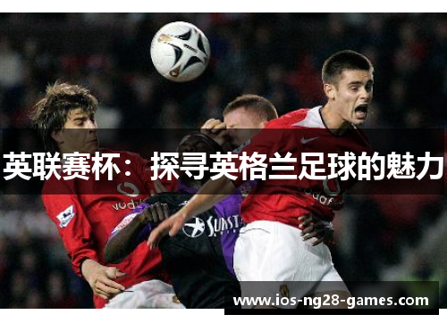 英联赛杯:探寻英格兰足球的魅力 英联赛杯:探寻英格兰足球的魅力