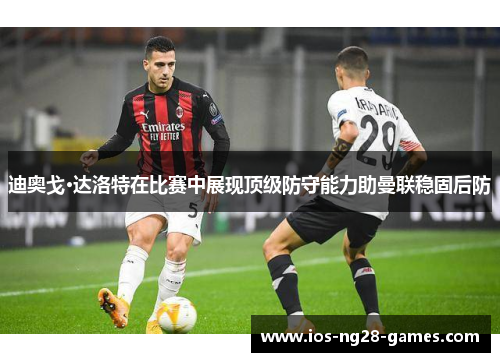 迪奥戈·达洛特在比赛中展现顶级防守能力助曼联稳固后防 迪奥戈·达洛特在比赛中展现顶级防守能力助曼联稳固后防
