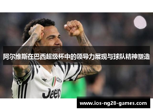 阿尔维斯在巴西超级杯中的领导力展现与球队精神塑造 阿尔维斯在巴西超级杯中的领导力展现与球队精神塑造