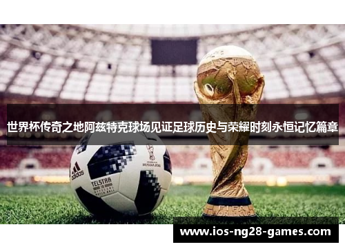 世界杯传奇之地阿兹特克球场见证足球历史与荣耀时刻永恒记忆篇章